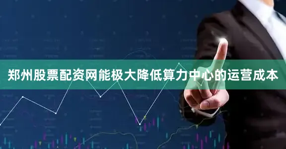 郑州股票配资网能极大降低算力中心的运营成本