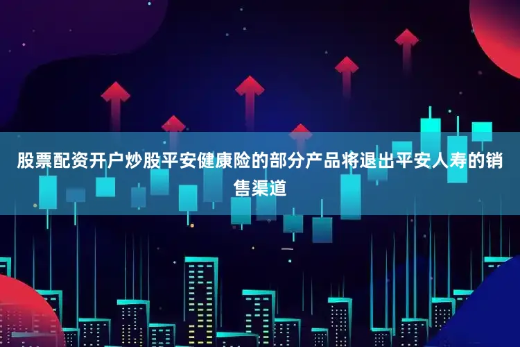 股票配资开户炒股平安健康险的部分产品将退出平安人寿的销售渠道